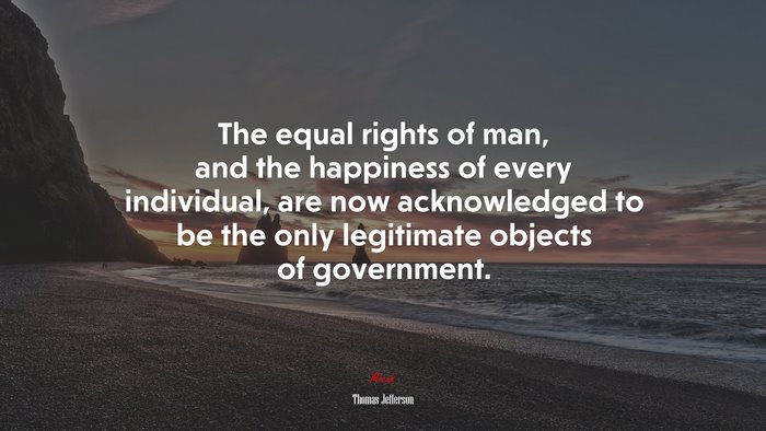 The equal rights of man, and the happiness of every individual, are now acknowledged to be the only legitimate objects of government. | Thomas Jefferson quote