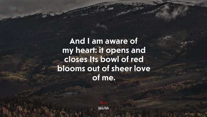 And I am aware of my heart: it opens and closes Its bowl of red blooms out of sheer love of me. | Sylvia Plath quote