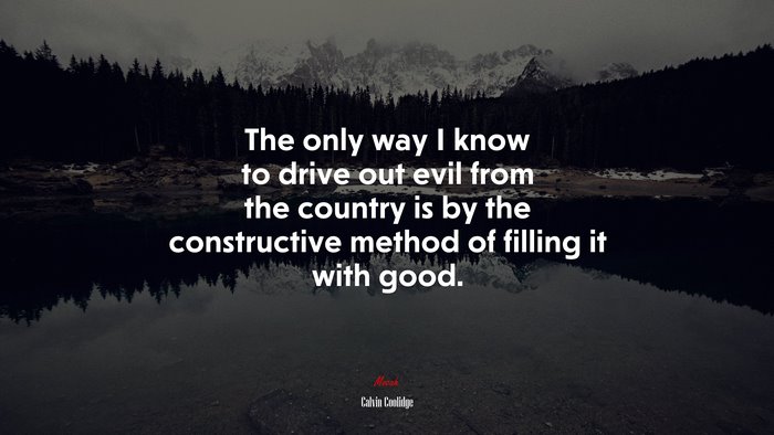 The only way I know to drive out evil from the country is by the constructive method of filling it with good. | Calvin Coolidge quote