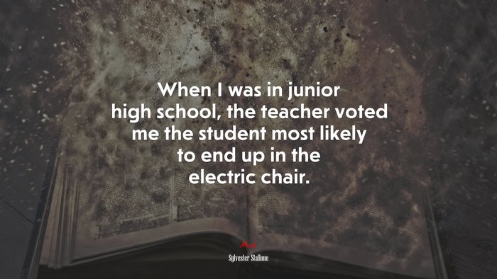 When I was in junior high school, the teacher voted me the student most likely to end up in the electric chair. | Sylvester Stallone quote