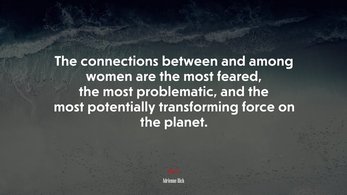 The connections between and among women are the most feared, the most problematic, and the most potentially transforming force on the planet. | Adrienne Rich quote