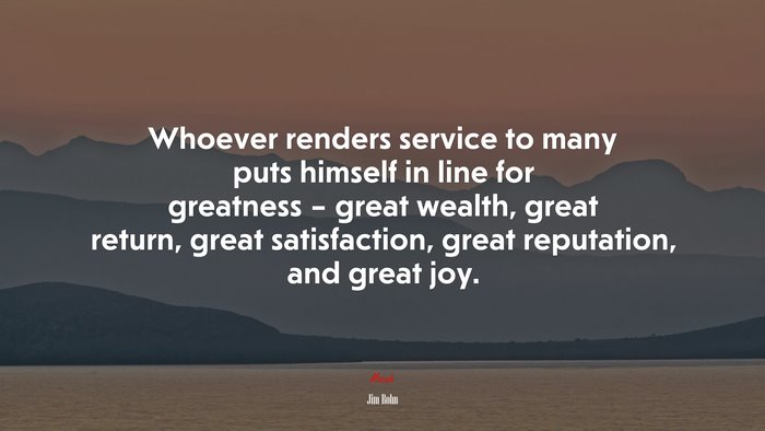 Whoever renders service to many puts himself in line for greatness – great wealth, great return, great satisfaction, great reputation, and great joy. | Jim Rohn quote