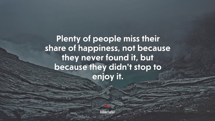 Plenty of people miss their share of happiness, not because they never found it, but because they didnt stop to enjoy it. | William Feather quote