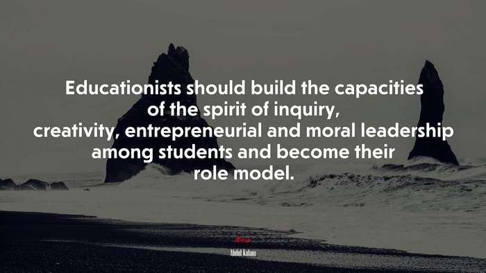 Educationists should build the capacities of the spirit of inquiry, creativity, entrepreneurial and moral leadership among students and become their role model. | Abdul Kalam quote