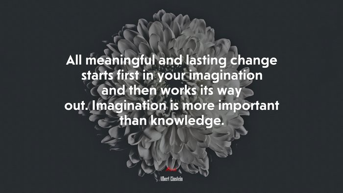 All meaningful and lasting change starts first in your imagination and then works its way out. Imagination is more important than knowledge. | Albert Einstein quote