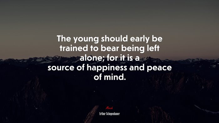 The young should early be trained to bear being left alone; for it is a source of happiness and peace of mind. | Arthur Schopenhauer quote