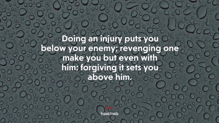 Doing an injury puts you below your enemy; revenging one make you but even with him; forgiving it sets you above him. | Benjamin Franklin quote