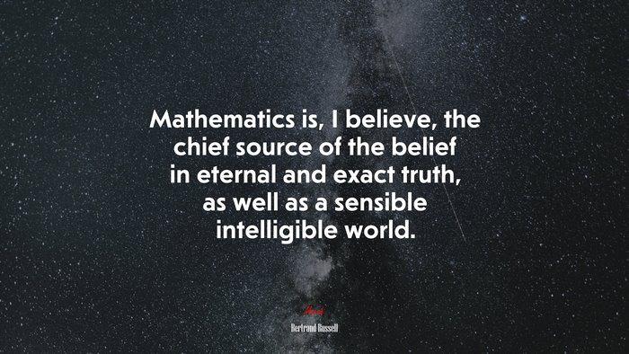 Mathematics is, I believe, the chief source of the belief in eternal and exact truth, as well as a sensible intelligible world. | Bertrand Russell quote