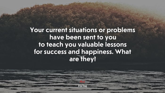 Your current situations or problems have been sent to you to teach you valuable lessons for success and happiness. What are they? | Brian Tracy quote