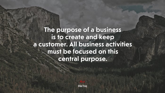 The purpose of a business is to create and keep a customer. All business activities must be focused on this central purpose. | Brian Tracy quote