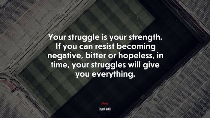 Your struggle is your strength. If you can resist becoming negative, bitter or hopeless, in time, your struggles will give you everything. | Bryant McGill quote