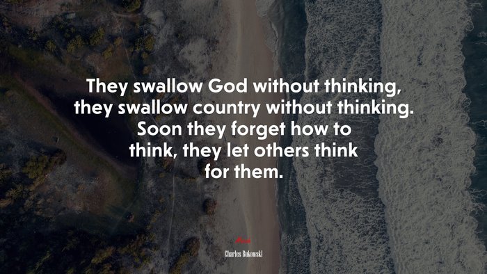 They swallow God without thinking, they swallow country without thinking. Soon they forget how to think, they let others think for them. | Charles Bukowski quote