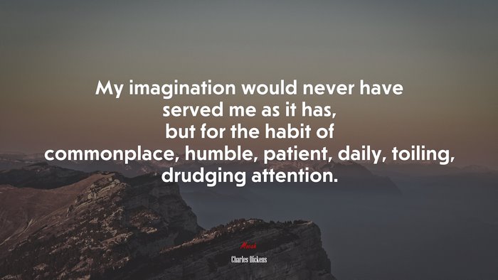 My imagination would never have served me as it has, but for the habit of commonplace, humble, patient, daily, toiling, drudging attention. | Charles Dickens quote