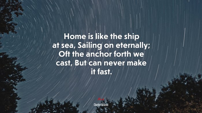 Home is like the ship at sea, Sailing on eternally; Oft the anchor forth we cast, But can never make it fast. | Charles Dickens quote