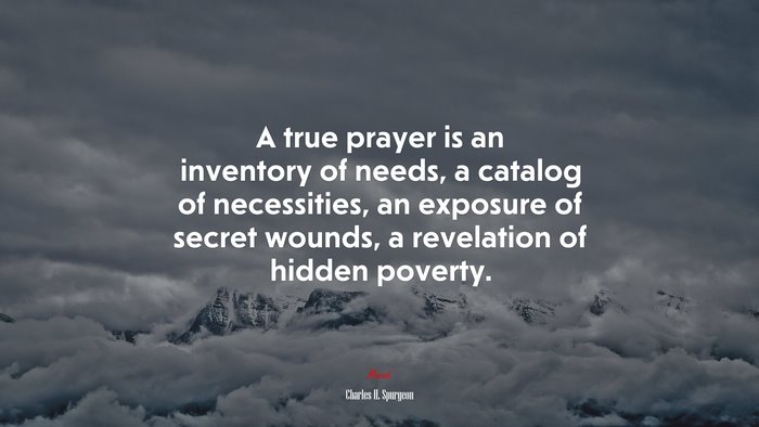 A true prayer is an inventory of needs, a catalog of necessities, an exposure of secret wounds, a revelation of hidden poverty. | Charles H. Spurgeon quote
