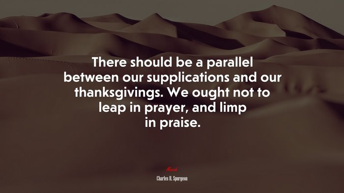 There should be a parallel between our supplications and our thanksgivings. We ought not to leap in prayer, and limp in praise. | Charles H. Spurgeon quote