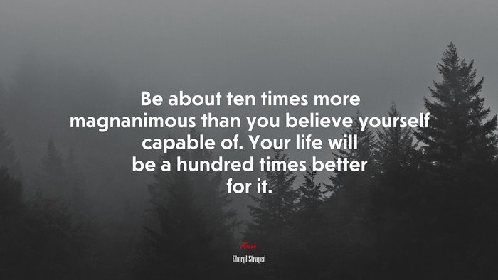 Be about ten times more magnanimous than you believe yourself capable of. Your life will be a hundred times better for it. | Cheryl Strayed quote