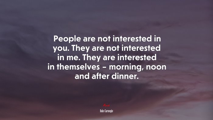 People are not interested in you. They are not interested in me. They are interested in themselves – morning, noon and after dinner. | Dale Carnegie quote