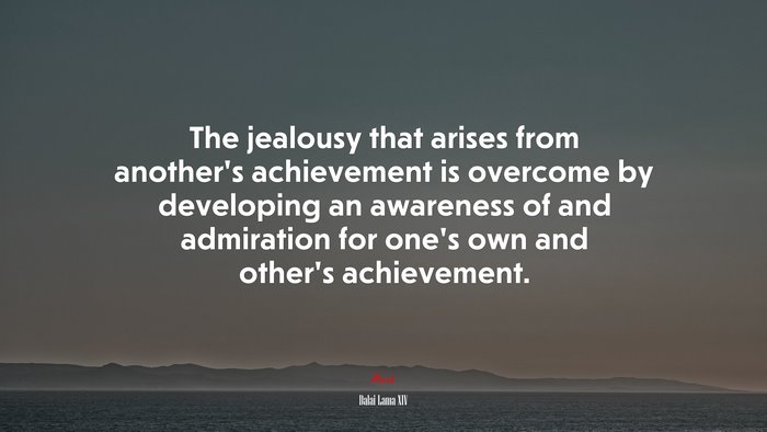 The jealousy that arises from another’s achievement is overcome by developing an awareness of and admiration for one’s own and other’s achievement. | Dalai Lama XIV quote