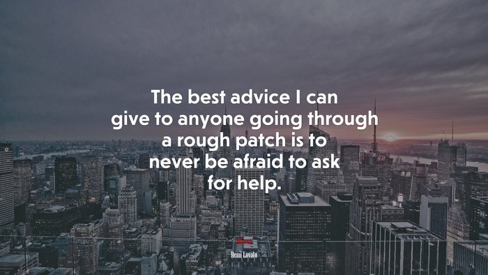 The best advice I can give to anyone going through a rough patch is to never be afraid to ask for help. | Demi Lovato quote