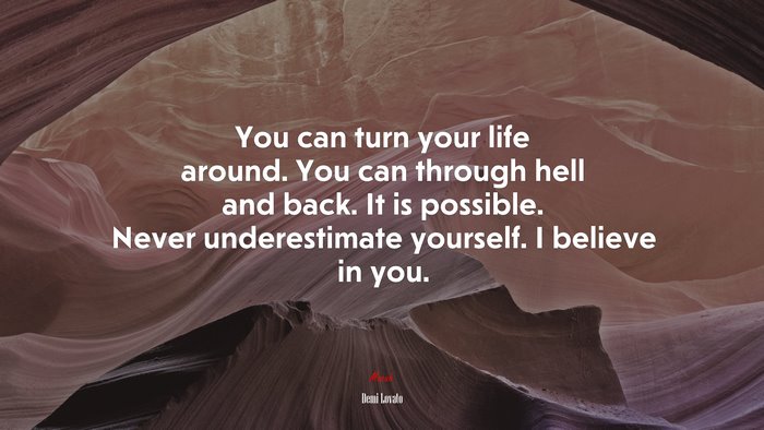 You can turn your life around. You can through hell and back. It is possible. Never underestimate yourself. I believe in you. | Demi Lovato quote