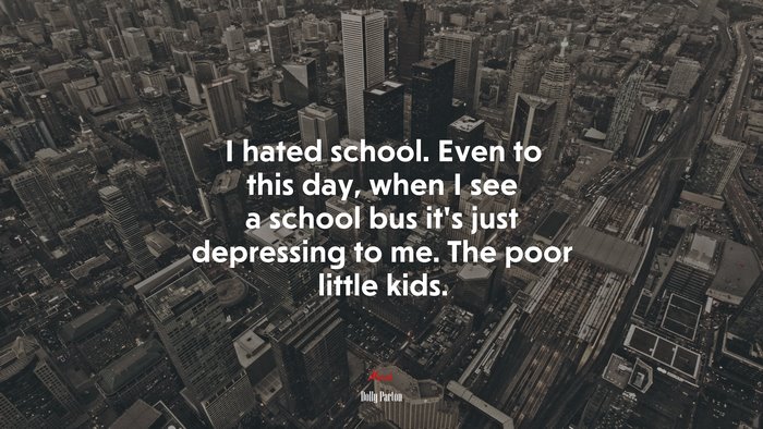 I hated school. Even to this day, when I see a school bus it’s just depressing to me. The poor little kids. | Dolly Parton quote