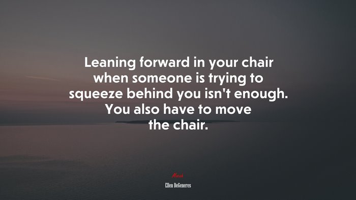 Leaning forward in your chair when someone is trying to squeeze behind you isn’t enough. You also have to move the chair. | Ellen DeGeneres quote