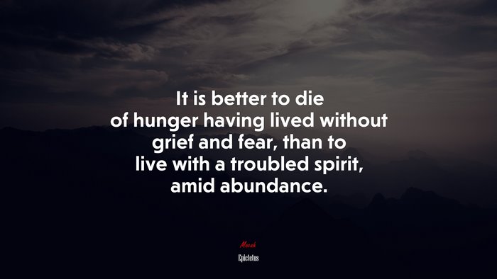 It is better to die of hunger having lived without grief and fear, than to live with a troubled spirit, amid abundance. | Epictetus quote