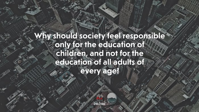 Why should society feel responsible only for the education of children, and not for the education of all adults of every age? | Erich Fromm quote