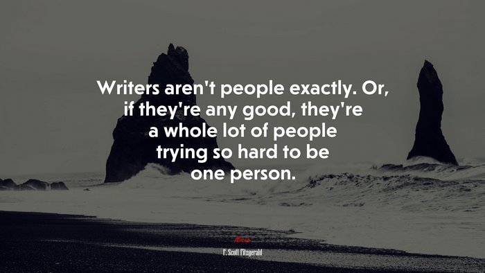 Writers aren’t people exactly. Or, if they’re any good, they’re a whole lot of people trying so hard to be one person. | F. Scott Fitzgerald quote