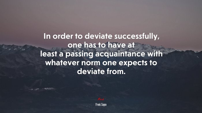 In order to deviate successfully, one has to have at least a passing acquaintance with whatever norm one expects to deviate from. | Frank Zappa quote
