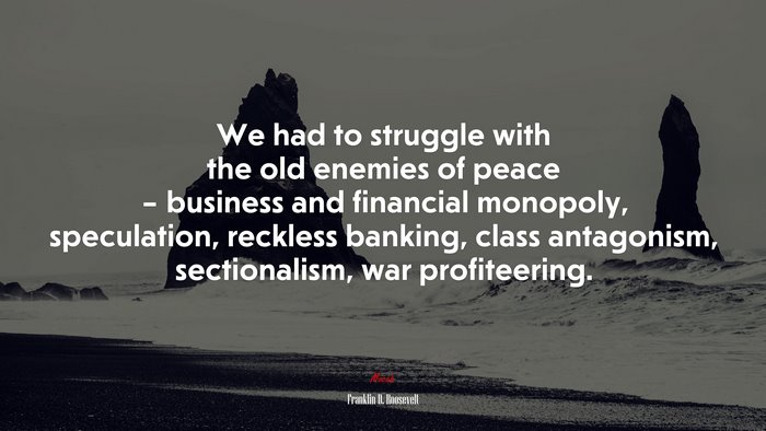 We had to struggle with the old enemies of peace – business and financial monopoly, speculation, reckless banking, class antagonism, sectionalism, war profiteering. | Franklin D. Roosevelt quote
