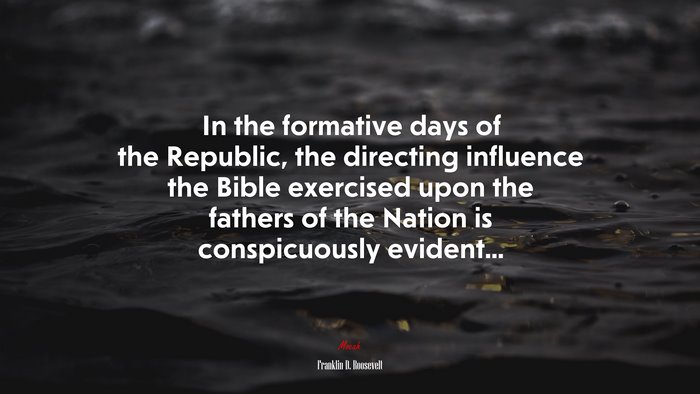 In the formative days of the Republic, the directing influence the Bible exercised upon the fathers of the Nation is conspicuously evident... | Franklin D. Roosevelt quote