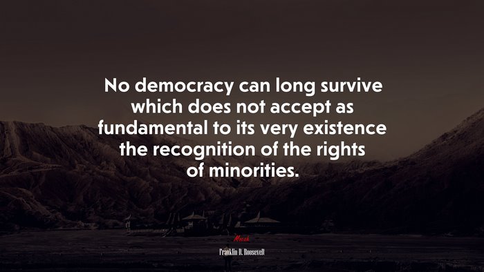 No democracy can long survive which does not accept as fundamental to its very existence the recognition of the rights of minorities. | Franklin D. Roosevelt quote