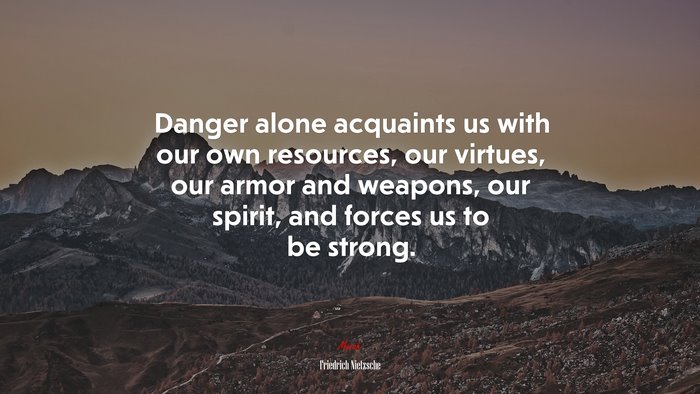 Danger alone acquaints us with our own resources, our virtues, our armor and weapons, our spirit, and forces us to be strong. | Friedrich Nietzsche quote