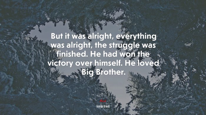 But it was alright, everything was alright, the struggle was finished. He had won the victory over himself. He loved Big Brother. | George Orwell quote