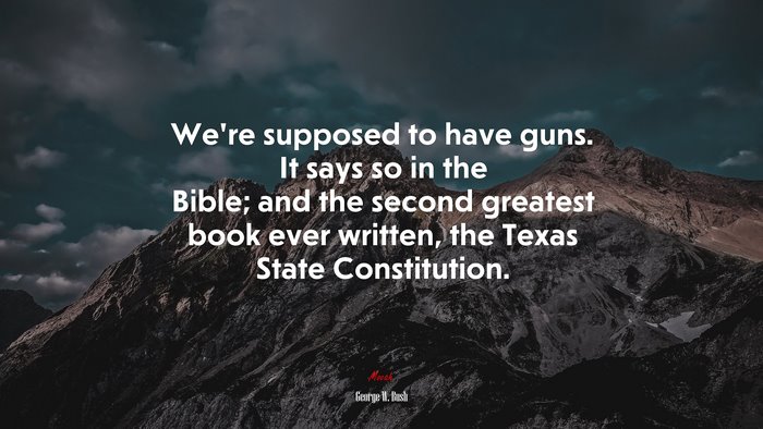 We’re supposed to have guns. It says so in the Bible; and the second greatest book ever written, the Texas State Constitution. | George W. Bush quote