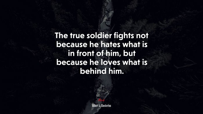The true soldier fights not because he hates what is in front of him, but because he loves what is behind him. | Gilbert K. Chesterton quote