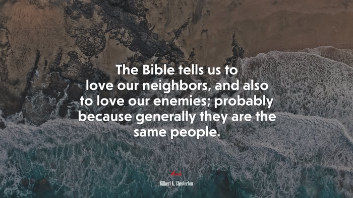 The Bible tells us to love our neighbors, and also to love our enemies; probably because generally they are the same people. | Gilbert K. Chesterton quote