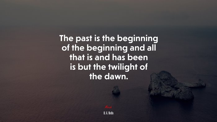 The past is the beginning of the beginning and all that is and has been is but the twilight of the dawn. | H. G. Wells quote