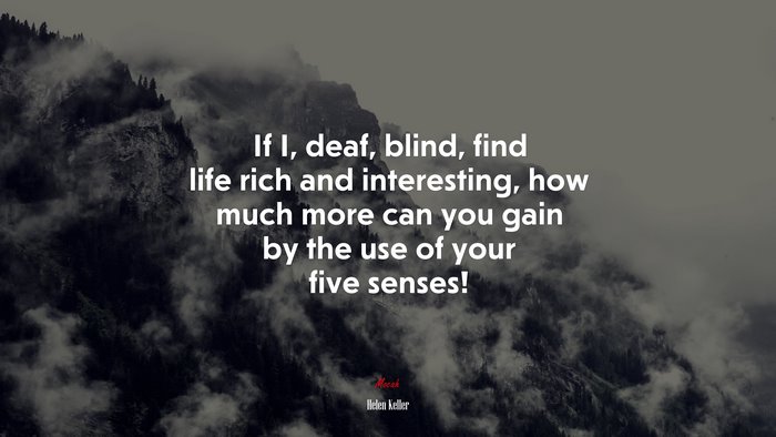 If I, deaf, blind, find life rich and interesting, how much more can you gain by the use of your five senses! | Helen Keller quote