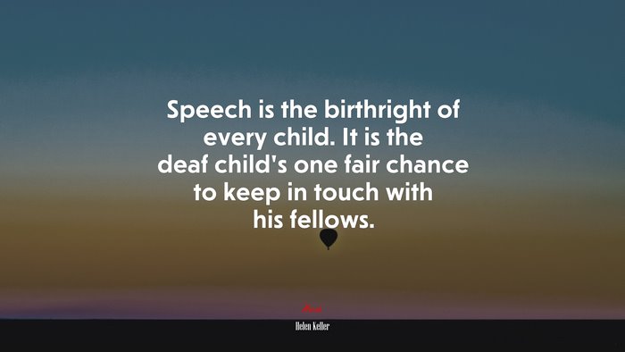 Speech is the birthright of every child. It is the deaf child’s one fair chance to keep in touch with his fellows. | Helen Keller quote