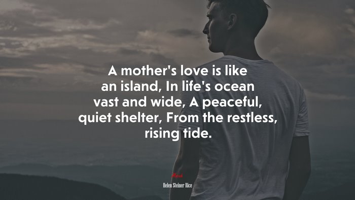 A mother’s love is like an island, In life’s ocean vast and wide, A peaceful, quiet shelter, From the restless, rising tide. | Helen Steiner Rice quote