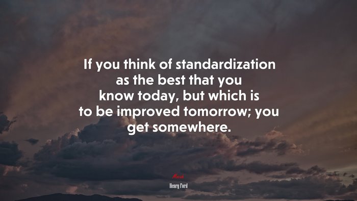 If you think of standardization as the best that you know today, but which is to be improved tomorrow; you get somewhere. | Henry Ford quote