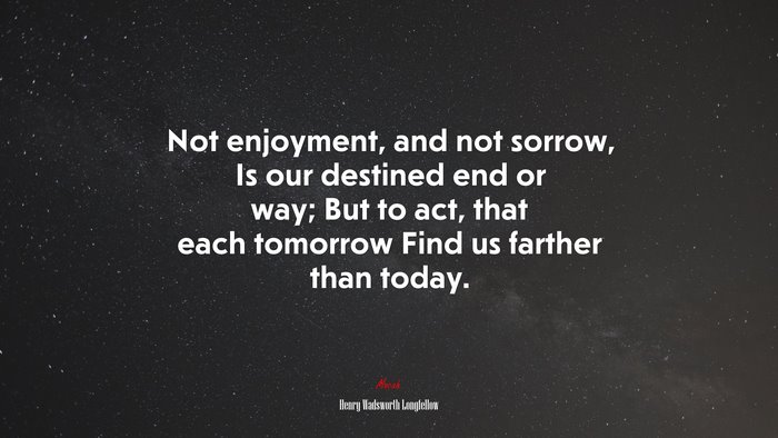 Not enjoyment, and not sorrow, Is our destined end or way; But to act, that each tomorrow Find us farther than today. | Henry Wadsworth Longfellow quote