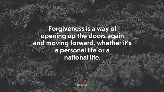 Forgiveness is a way of opening up the doors again and moving forward, whether it’s a personal life or a national life. | Hillary Clinton quote