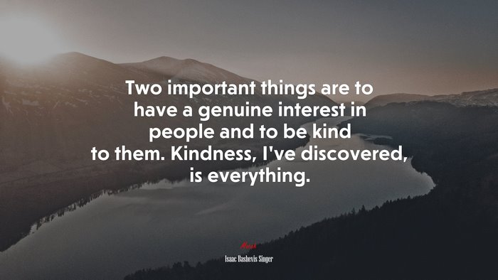 Two important things are to have a genuine interest in people and to be kind to them. Kindness, I’ve discovered, is everything. | Isaac Bashevis Singer quote