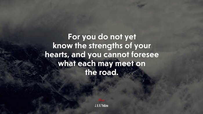 For you do not yet know the strengths of your hearts, and you cannot foresee what each may meet on the road. | J. R. R. Tolkien quote