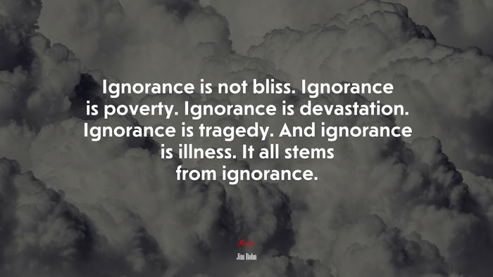 Ignorance is not bliss. Ignorance is poverty. Ignorance is devastation. Ignorance is tragedy. And ignorance is illness. It all stems from ignorance. | Jim Rohn quote