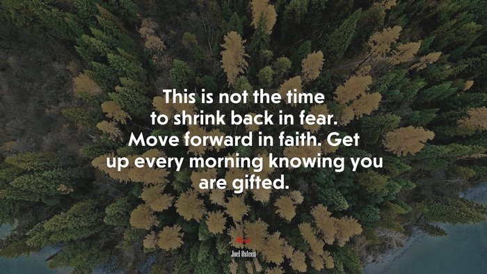 This is not the time to shrink back in fear. Move forward in faith. Get up every morning knowing you are gifted. | Joel Osteen quote